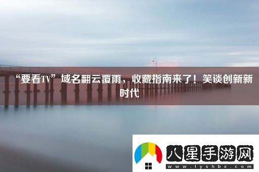 “要看TV”域名翻云覆雨收藏指南來(lái)了！笑談創(chuàng  )新新時(shí)代